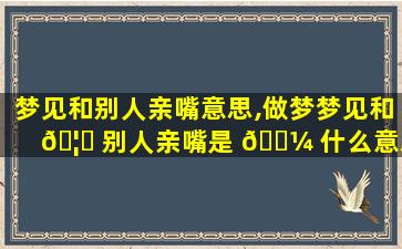 梦见和别人亲嘴意思,做梦梦见和 🦈 别人亲嘴是 🌼 什么意思